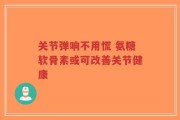 关节弹响不用慌 氨糖软骨素或可改善关节健康