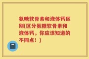 氨糖软骨素和液体钙区别(区分氨糖软骨素和液体钙，你应该知道的不同点！)