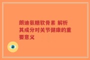 朗迪氨糖软骨素 解析其成分对关节健康的重要意义
