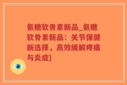 氨糖软骨素新品_氨糖软骨素新品：关节保健新选择，高效缓解疼痛与炎症)