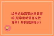 经常运动需要吃软骨素吗(经常运动需补充软骨素？每日健康提示)