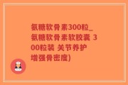 氨糖软骨素300粒_氨糖软骨素软胶囊 300粒装 关节养护 增强骨密度)