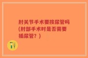 肘关节手术要按尿管吗(肘部手术时是否需要插尿管？)