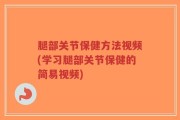 腿部关节保健方法视频(学习腿部关节保健的简易视频)