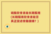 硫酸软骨素能长期服用(长期服用软骨素能否真正促进骨骼健康？)
