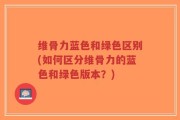 维骨力蓝色和绿色区别(如何区分维骨力的蓝色和绿色版本？)