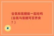 谷氨和氨糖能一起吃吗(谷氨与氨糖可否齐食？)
