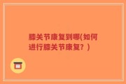 膝关节康复到哪(如何进行膝关节康复？)