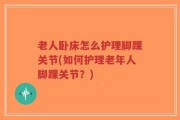 老人卧床怎么护理脚踝关节(如何护理老年人脚踝关节？)