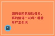 国药集团氨糖软骨素，真的值得一试吗？看看用户怎么说