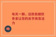 每天一颗，这款氨糖软骨素让你的关节焕发活力
