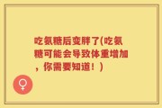 吃氨糖后变胖了(吃氨糖可能会导致体重增加，你需要知道！)