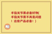 手指关节黑必备好物(手指关节黑不再是问题！这些产品必备！)