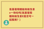 氨基葡萄糖能和维生素e一块吃吗(氨基葡萄糖和维生素E是否可一起服用？)