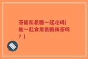 茶能和氨糖一起吃吗(能一起食用氨糖和茶吗？)