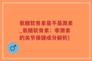 氨糖软骨素是不是激素_氨糖软骨素：非激素的关节保健成分解析)