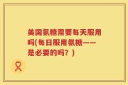 美国氨糖需要每天服用吗(每日服用氨糖——是必要的吗？)