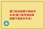 厦门有没有颞下颌关节手术(厦门有可供选择的颞下颌关节手术)
