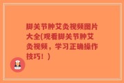 脚关节肿艾灸视频图片大全(观看脚关节肿艾灸视频，学习正确操作技巧！)
