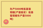 年产5000吨氨基葡萄糖(产量稳定！氨基葡萄糖年产量5000吨)