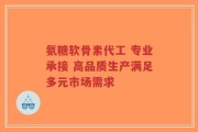 氨糖软骨素代工 专业承接 高品质生产满足多元市场需求