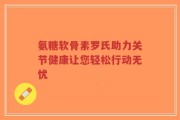 氨糖软骨素罗氏助力关节健康让您轻松行动无忧