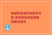 氨糖软骨素药店是否可售 探究其在药店销售的相关情况