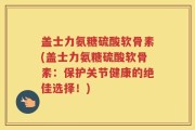 盖士力氨糖硫酸软骨素(盖士力氨糖硫酸软骨素：保护关节健康的绝佳选择！)
