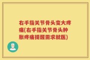 右手指关节骨头变大疼痛(右手指关节骨头肿胀疼痛提醒需求就医)