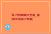 建立牌氨糖软骨素_探索牌氨糖软骨素)