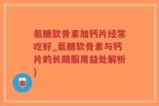 氨糖软骨素加钙片经常吃好_氨糖软骨素与钙片的长期服用益处解析)