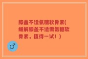 膝盖不适氨糖软骨素(缓解膝盖不适需氨糖软骨素，值得一试！)