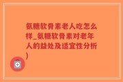 氨糖软骨素老人吃怎么样_氨糖软骨素对老年人的益处及适宜性分析)