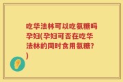 吃华法林可以吃氨糖吗孕妇(孕妇可否在吃华法林的同时食用氨糖？)