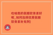 吃啥类的氨糖软骨素好呢_如何选择优质氨糖软骨素补充剂)