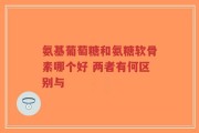 氨基葡萄糖和氨糖软骨素哪个好 两者有何区别与
