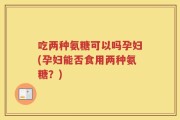 吃两种氨糖可以吗孕妇(孕妇能否食用两种氨糖？)