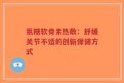 氨糖软骨素热敷：舒缓关节不适的创新保健方式