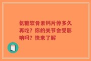 氨糖软骨素钙片停多久再吃？你的关节会受影响吗？快来了解