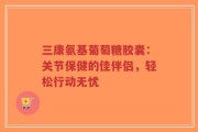三康氨基葡萄糖胶囊：关节保健的佳伴侣，轻松行动无忧