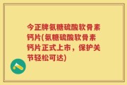 今正牌氨糖硫酸软骨素钙片(氨糖硫酸软骨素钙片正式上市，保护关节轻松可达)