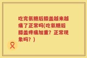 吃完氨糖后膝盖越来越痛了正常吗(吃氨糖后膝盖疼痛加重？正常现象吗？)