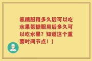 氨糖服用多久后可以吃水果氨糖服用后多久可以吃水果？知道这个重要时间节点！)