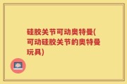 硅胶关节可动奥特曼(可动硅胶关节的奥特曼玩具)