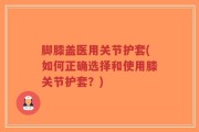 脚膝盖医用关节护套(如何正确选择和使用膝关节护套？)