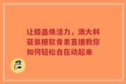 让膝盖焕活力，澳大利亚氨糖软骨素直播教你如何轻松自在动起来