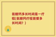 氨糖钙多长时间是一疗程(氨糖钙疗程需要多长时间？)