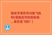 腿关节受伤可以做飞机吗(受腿关节伤势影响，能否坐飞机？)
