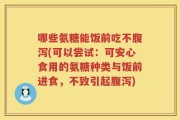 哪些氨糖能饭前吃不腹泻(可以尝试：可安心食用的氨糖种类与饭前进食，不致引起腹泻)