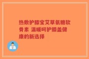 热敷护膝宝艾草氨糖软骨素 温暖呵护膝盖健康的新选择